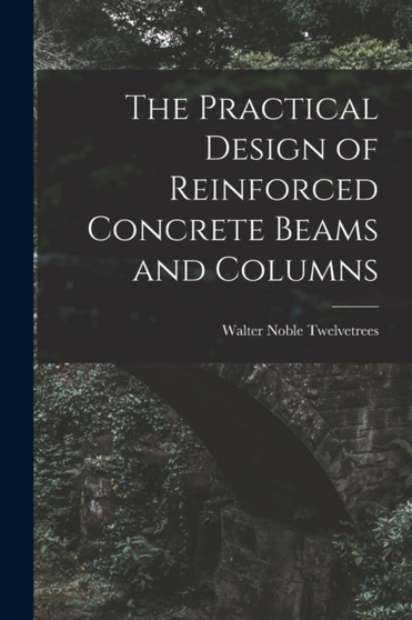 The Practical Design of Reinforced Concrete Beams and Columns by Walter Noble Twelvetrees - Paperback