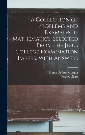 A Collection of Problems and Examples in Mathematics. Selected From the Jesus College Examination Papers, With Answers by Henry Arthur Morgan - Hardback