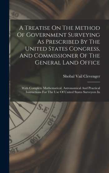 A Treatise On The Method Of Government Surveying As Prescribed By The United States Congress, And Commissioner Of The General Land Office : With Complete Mathematical, Astronomical And Practical Instr by Shobal Vail Clevenger - Hardback