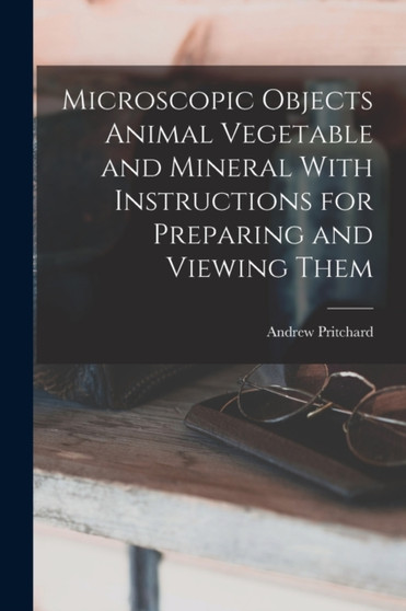 Microscopic Objects Animal Vegetable and Mineral With Instructions for Preparing and Viewing Them by Andrew Pritchard - Paperback Microscopic Objects Animal Vegetable and Mineral With Instructions for Preparing and Viewing Them by Andrew Pritchard - Paperback
