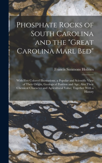 Phosphate Rocks of South Carolina and the "Great Carolina Marl Bed" : With Five Colored Illustrations. a Popular and Scientific View of Their Origin, Geological Position and Age; Also Their Chemical C by Francis Simmons Holmes - Hardback