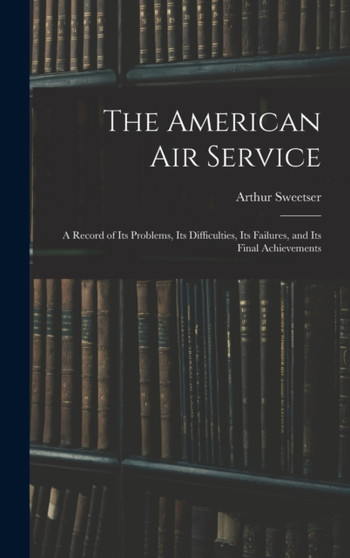 The American Air Service : A Record of Its Problems, Its Difficulties, Its Failures, and Its Final Achievements by Arthur Sweetser - Hardback