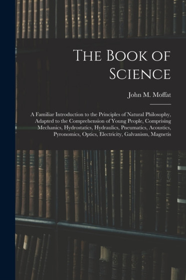 The Book of Science : A Familiar Introduction to the Principles of Natural Philosophy, Adapted to the Comprehension of Young People, Comprising Mechanics, Hydrostatics, Hydraulics, Pneumatics, Acousti by John M Moffat - Paperback