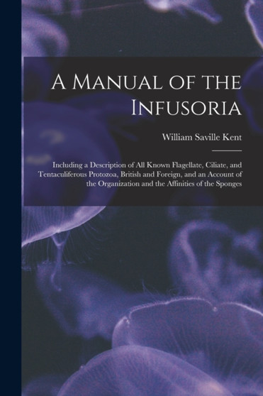 A Manual of the Infusoria : Including a Description of All Known Flagellate, Ciliate, and Tentaculiferous Protozoa, British and Foreign, and an Account of the Organization and the Affinities of the Sp by William Saville Kent - Paperback
