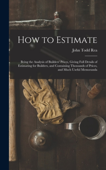 How to Estimate; Being the Analysis of Builders' Prices, Giving Full Details of Estimating for Builders, and Containing Thousands of Prices, and Much Useful Memoranda by John Todd Rea - Hardback