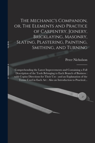 The Mechanic's Companion, or, The Elements and Practice of Carpentry, Joinery, Bricklaying, Masonry, Slating, Plastering, Painting, Smithing, and Turning : Comprehending the Latest Improvements and Co by Peter 1765-1844 Nicholson - Paperback