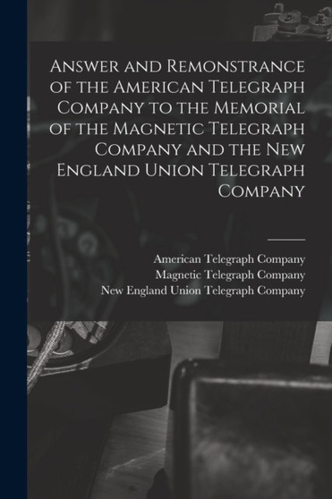 Answer and Remonstrance of the American Telegraph Company to the Memorial of the Magnetic Telegraph Company and the New England Union Telegraph Company [microform] by American Telegraph Company - Paperback