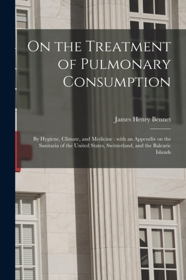 On the Treatment of Pulmonary Consumption : by Hygiene, Climate, and Medicine: With an Appendix on the Sanitaria of the United States, Switzerland, and the Balearic Islands by James Henry 1816-1891 Bennet - Paperback