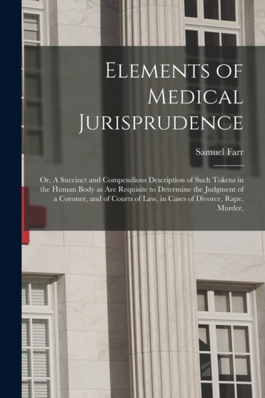 Elements of Medical Jurisprudence : or, A Succinct and Compendious Description of Such Tokens in the Human Body as Are Requisite to Determine the Judgment of a Coroner, and of Courts of Law, in Cases by Samuel 1741-1795 Farr - Paperback