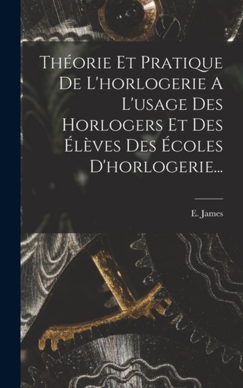 Theorie Et Pratique De L'horlogerie A L'usage Des Horlogers Et Des Eleves Des Ecoles D'horlogerie... by E James - Hardback