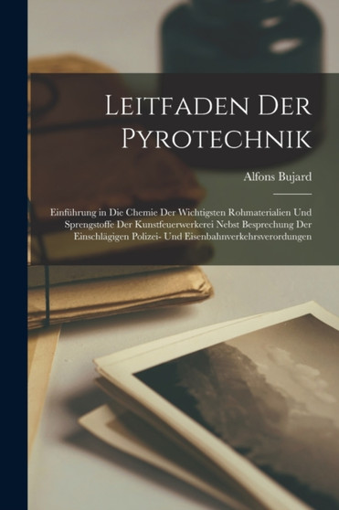 Leitfaden Der Pyrotechnik : Einfuhrung in Die Chemie Der Wichtigsten Rohmaterialien Und Sprengstoffe Der Kunstfeuerwerkerei Nebst Besprechung Der Einschlagigen Polizei- Und Eisenbahnverkehrsverordunge by Alfons Bujard - Paperback