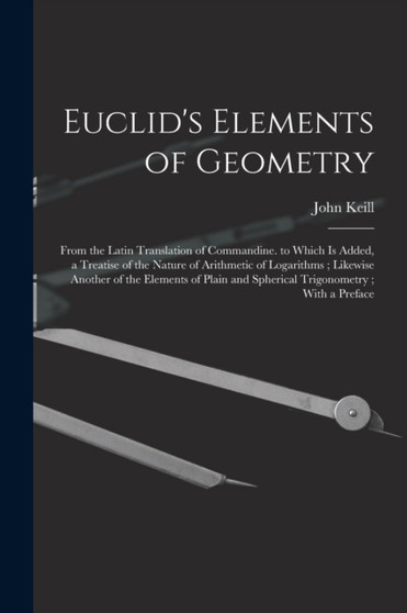 Euclid's Elements of Geometry : From the Latin Translation of Commandine. to Which Is Added, a Treatise of the Nature of Arithmetic of Logarithms; Likewise Another of the Elements of Plain and Spheric by John Keill - Paperback