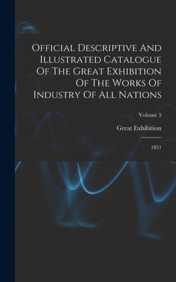 Official Descriptive And Illustrated Catalogue Of The Great Exhibition Of The Works Of Industry Of All Nations : 1851; Volume 5 by London Great Exhibition 1851 - Hardback