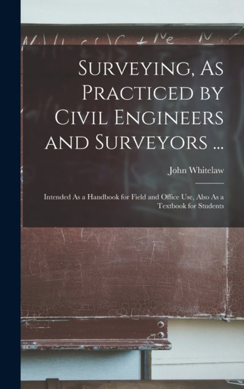 Surveying, As Practiced by Civil Engineers and Surveyors ... : Intended As a Handbook for Field and Office Use, Also As a Textbook for Students by John Whitelaw - Hardback