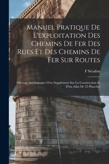 Manuel Pratique De L'exploitation Des Chemins De Fer Des Rues Et Des Chemins De Fer Sur Routes : Ouvrage Accompagne D'un Supplement Sur La Construction Et D'un Atlas De 25 Planches by F Serafon - Paperback