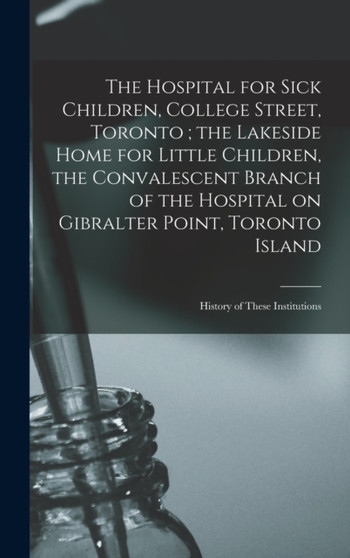 The Hospital for Sick Children, College Street, Toronto; the Lakeside Home for Little Children, the Convalescent Branch of the Hospital on Gibralter Point, Toronto Island : History of These Institutio by Anonymous - Hardback