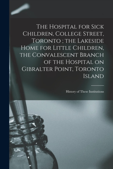 The Hospital for Sick Children, College Street, Toronto; the Lakeside Home for Little Children, the Convalescent Branch of the Hospital on Gibralter Point, Toronto Island : History of These Institutio by Anonymous - Paperback