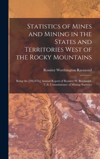 Statistics of Mines and Mining in the States and Territories West of the Rocky Mountains : Being the [1St-8Th] Annual Report of Rossiter W. Raymond, U.S. Commissioner of Mining Statistics by Rossiter Worthington Raymond - Hardback