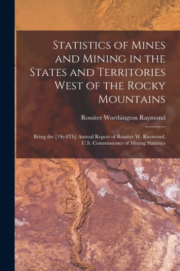 Statistics of Mines and Mining in the States and Territories West of the Rocky Mountains : Being the [1St-8Th] Annual Report of Rossiter W. Raymond, U.S. Commissioner of Mining Statistics by Rossiter Worthington Raymond - Paperback