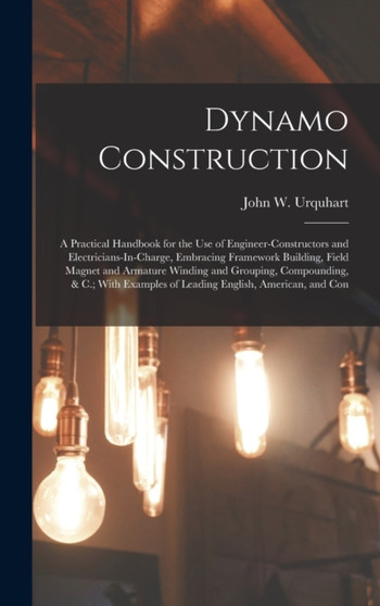 Dynamo Construction : A Practical Handbook for the Use of Engineer-Constructors and Electricians-In-Charge, Embracing Framework Building, Field Magnet and Armature Winding and Grouping, Compounding, & by John W Urquhart - Hardback