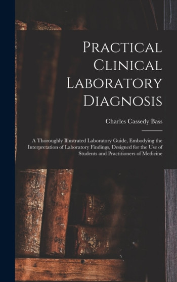 Practical Clinical Laboratory Diagnosis : A Thoroughly Illustrated Laboratory Guide, Embodying the Interpretation of Laboratory Findings, Designed for the Use of Students and Practitioners of Medicine by Charles Cassedy Bass - Hardback