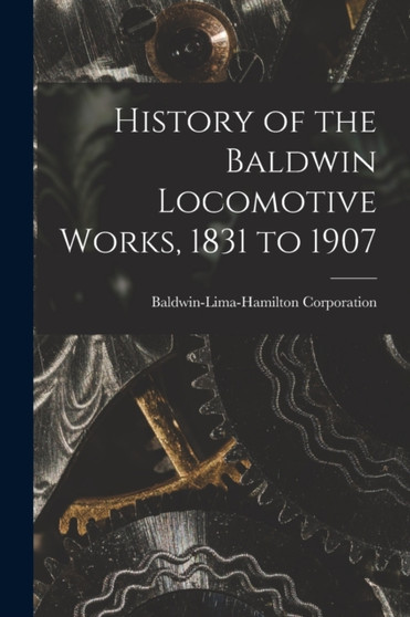 History of the Baldwin Locomotive Works, 1831 to 1907 by Baldwin-Lima-Hamilton Corporation - Paperback