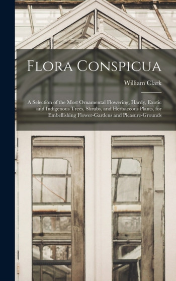 Flora Conspicua : A Selection of the Most Ornamental Flowering, Hardy, Exotic and Indigenous Trees, Shrubs, and Herbaceous Plants, for Embellishing Flower-gardens and Pleasure-grounds by William Clark - Hardback