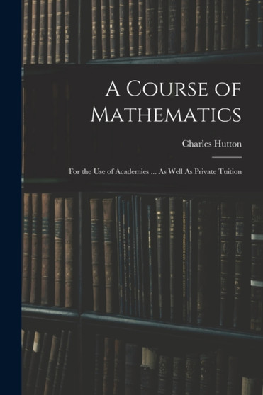A Course of Mathematics : For the Use of Academies ... As Well As Private Tuition by Charles Hutton - Paperback