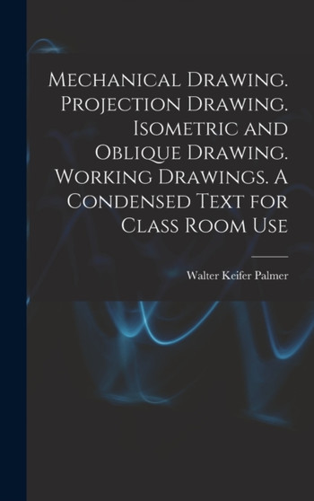 Mechanical Drawing. Projection Drawing. Isometric and Oblique Drawing. Working Drawings. A Condensed Text for Class Room Use by Walter Keifer Palmer - Hardback