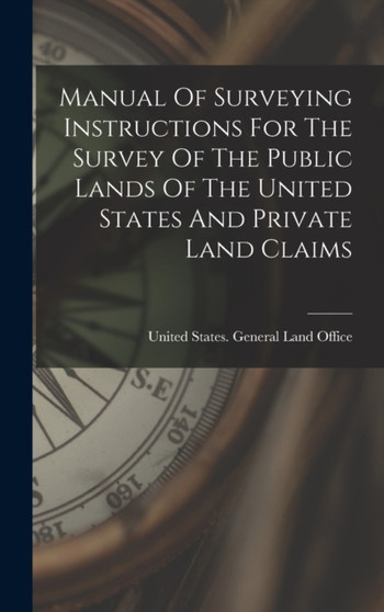 Manual Of Surveying Instructions For The Survey Of The Public Lands Of The United States And Private Land Claims by United States General Land Office - Hardback