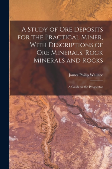 A Study of ore Deposits for the Practical Miner, With Descriptions of ore Minerals, Rock Minerals and Rocks; a Guide to the Prospector by James Philip Wallace - Paperback