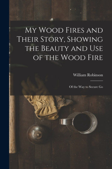 My Wood Fires and Their Story, Showing the Beauty and use of the Wood Fire : Of the way to Secure Go by William Robinson - Paperback