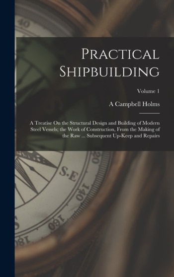 Practical Shipbuilding : A Treatise On the Structural Design and Building of Modern Steel Vessels; the Work of Construction, From the Making of the Raw ... Subsequent Up-Keep and Repairs; Volume 1 by A Campbell Holms - Hardback