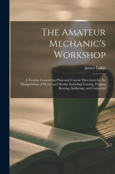 The Amateur Mechanic's Workshop : A Treatise Containing Plain and Concise Directions for the Manipulation of Wood and Metals: Including Casting, Forging Brazing, Soldering, and Carpentry by James Lukin - Paperback