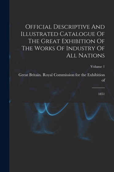 Official Descriptive And Illustrated Catalogue Of The Great Exhibition Of The Works Of Industry Of All Nations : 1851; Volume 1 by Great Britain Royal Commission for the - Paperback