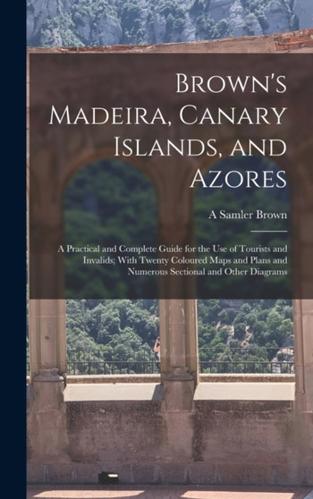 Brown's Madeira, Canary Islands, and Azores : A Practical and Complete Guide for the Use of Tourists and Invalids; With Twenty Coloured Maps and Plans and Numerous Sectional and Other Diagrams by A Samler Brown - Hardback
