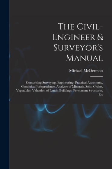 The Civil-Engineer & Surveyor's Manual : Comprising Surveying, Engineering, Practical Astronomy, Geodetical Jurisprudence, Analyses of Minerals, Soils, Grains, Vegetables, Valuation of Lands, Building by Michael McDermott - Paperback