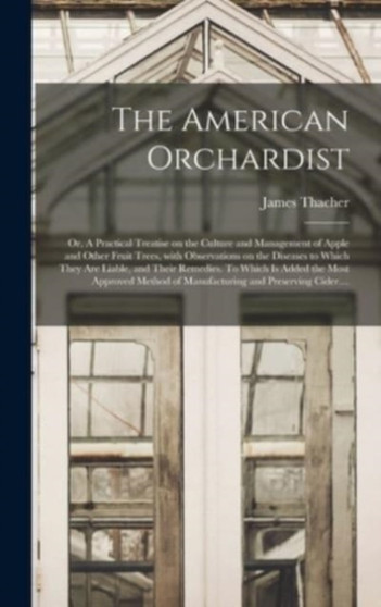 The American Orchardist; or, A Practical Treatise on the Culture and Management of Apple and Other Fruit Trees, With Observations on the Diseases to Which They Are Liable, and Their Remedies. To Which by James 1754-1844 Thacher - Hardback