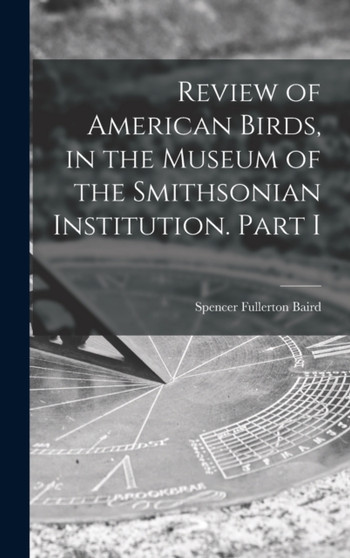 Review of American Birds, in the Museum of the Smithsonian Institution. Part I by Spencer Fullerton 1823-1887 Baird - Hardback