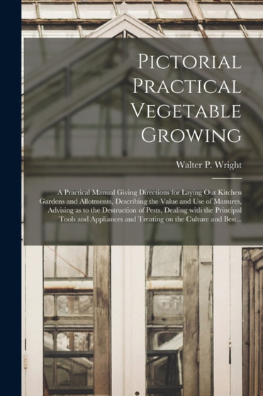 Pictorial Practical Vegetable Growing; a Practical Manual Giving Directions for Laying out Kitchen Gardens and Allotments, Describing the Value and Use of Manures, Advising as to the Destruction of Pe by Walter P 1864 Wright - Paperback
