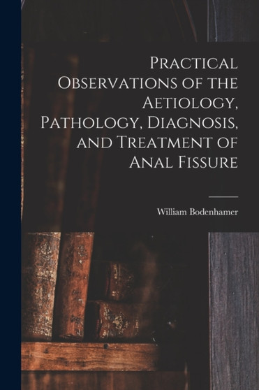 Practical Observations of the Aetiology, Pathology, Diagnosis, and Treatment of Anal Fissure by William 1808-1905 Bodenhamer - Paperback