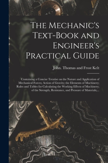 The Mechanic's Text-book and Engineer's Practical Guide : Containing a Concise Treatise on the Nature and Application of Mechanical Forces; Action of Gravity; the Elements of Machinery; Rules and Tabl by Thomas and Frost John Kelt - Paperback