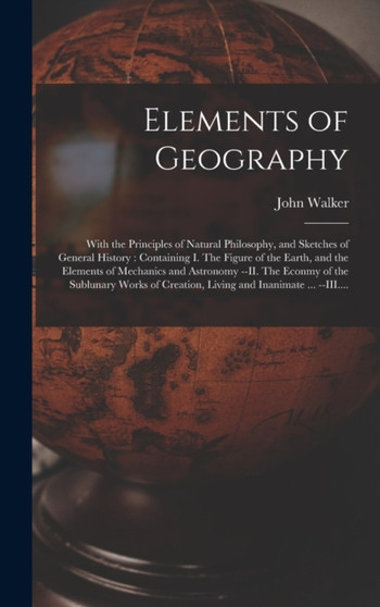 Elements of Geography [microform] : With the Principles of Natural Philosophy, and Sketches of General History: Containing I. The Figure of the Earth, and the Elements of Mechanics and Astronomy --II. by John 1759-1830 Walker - Hardback
