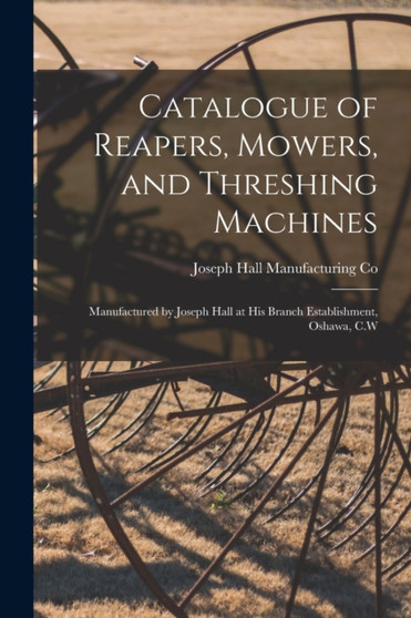 Catalogue of Reapers, Mowers, and Threshing Machines [microform] : Manufactured by Joseph Hall at His Branch Establishment, Oshawa, C.W by Joseph Hall Manufacturing Co - Paperback