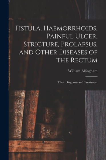 Fistula, Haemorrhoids, Painful Ulcer, Stricture, Prolapsus, and Other Diseases of the Rectum : Their Diagnosis and Treatment by William 1829-1908 Allingham - Paperback