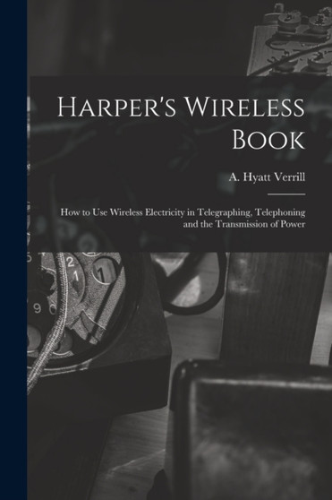 Harper's Wireless Book; How to Use Wireless Electricity in Telegraphing, Telephoning and the Transmission of Power by A Hyatt 18 Verrill - Paperback