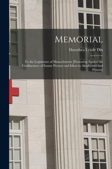 Memorial : to the Legislature of Massachusetts [protesting Against the Confinement of Insane Persons and Idiots in Almshouses and Prisons] by Dorothea Lynde 1802-1887 Dix - Paperback