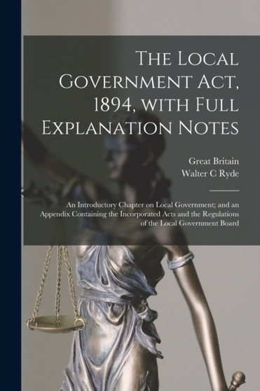 The Local Government Act, 1894, With Full Explanation Notes : an Introductory Chapter on Local Government; and an Appendix Containing the Incorporated Acts and the Regulations of the Local Government by Walter C Ryde - Paperback
