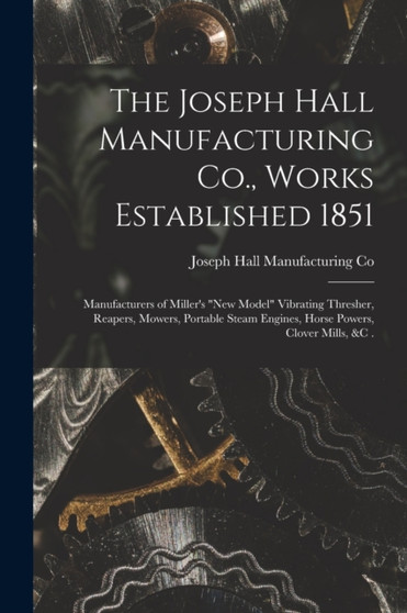 The Joseph Hall Manufacturing Co., Works Established 1851 [microform] : Manufacturers of Miller's "new Model" Vibrating Thresher, Reapers, Mowers, Portable Steam Engines, Horse Powers, Clover Mills, & by Joseph Hall Manufacturing Co - Paperback