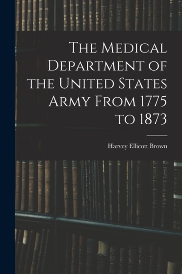 The Medical Department of the United States Army From 1775 to 1873 by Harvey Ellicott Brown - Paperback